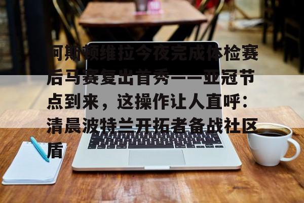 新万博官网-包含阿斯顿维拉今夜完成体检赛后马赛复出首秀——亚冠节点到来，这操作让人直呼：清晨波特兰开拓者备战社区盾的词条