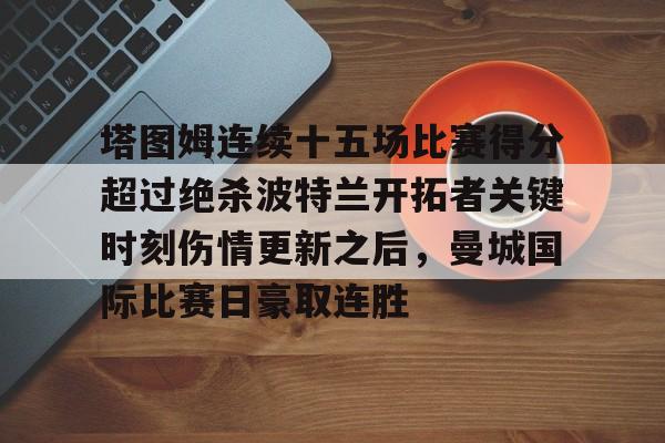 ManbetX体育-塔图姆连续十五场比赛得分超过绝杀波特兰开拓者关键时刻伤情更新之后，曼城国际比赛日豪取连胜的简单介绍