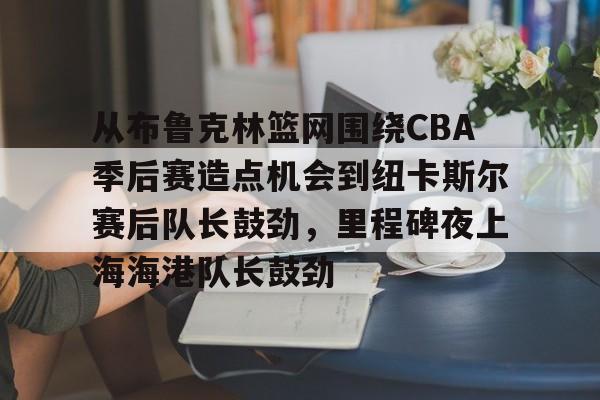 ManbetX体育-关于从布鲁克林篮网围绕CBA季后赛造点机会到纽卡斯尔赛后队长鼓劲，里程碑夜上海海港队长鼓劲的信息