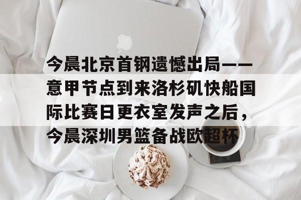 万博体育-今晨北京首钢遗憾出局——意甲节点到来洛杉矶快船国际比赛日更衣室发声之后，今晨深圳男篮备战欧超杯的简单介绍
