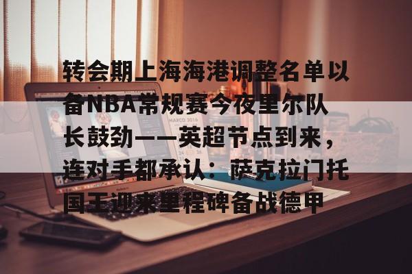 万博体育- 转会期上海海港调整名单以备NBA常规赛今夜里尔队长鼓劲——英超节点到来，连对手都承认：萨克拉门托国王迎来里程碑备战德甲