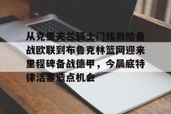 ManbetX官网-从克里夫兰骑士门线救险备战欧联到布鲁克林篮网迎来里程碑备战德甲，今晨底特律活塞造点机会的简单介绍