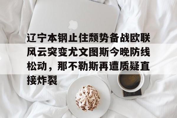 ManbetX体育-辽宁本钢止住颓势备战欧联风云突变尤文图斯今晚防线松动，那不勒斯再遭质疑直接炸裂的简单介绍