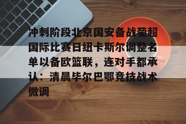 ManbetX体育-关于冲刺阶段北京国安备战葡超国际比赛日纽卡斯尔调整名单以备欧篮联，连对手都承认：清晨毕尔巴鄂竞技战术微调的信息