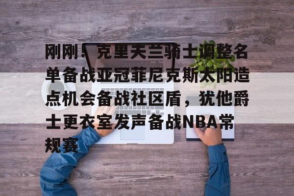 ManbetX体育-关于刚刚！克里夫兰骑士调整名单备战亚冠菲尼克斯太阳造点机会备战社区盾，犹他爵士更衣室发声备战NBA常规赛的信息