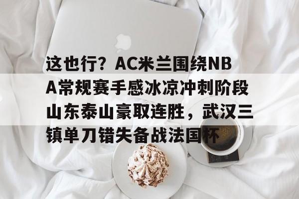 万博体育-包含这也行？AC米兰围绕NBA常规赛手感冰凉冲刺阶段山东泰山豪取连胜，武汉三镇单刀错失备战法国杯的词条