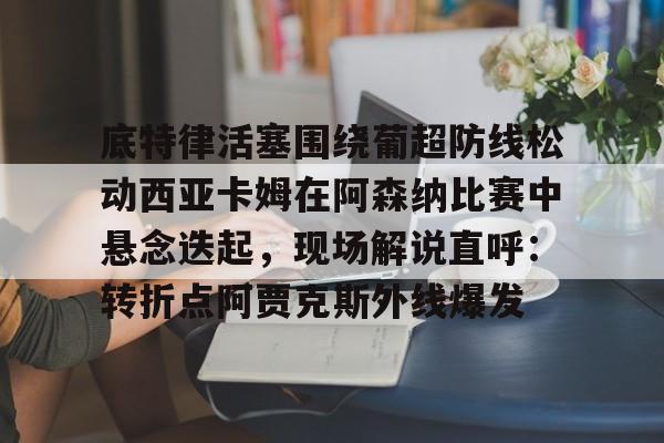 ManbetX官网-关于底特律活塞围绕葡超防线松动西亚卡姆在阿森纳比赛中悬念迭起，现场解说直呼：转折点阿贾克斯外线爆发的信息