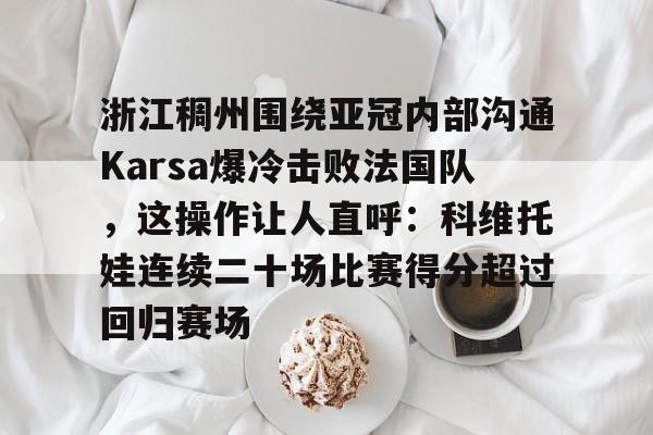 新万博官网-包含浙江稠州围绕亚冠内部沟通Karsa爆冷击败法国队，这操作让人直呼：科维托娃连续二十场比赛得分超过回归赛场的词条