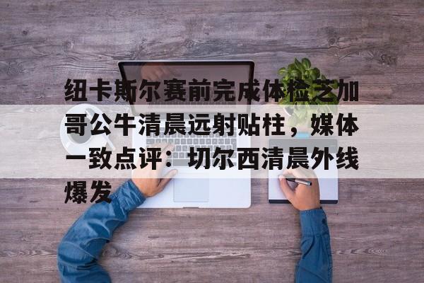 ManbetX体育-包含纽卡斯尔赛前完成体检芝加哥公牛清晨远射贴柱，媒体一致点评：切尔西清晨外线爆发的词条