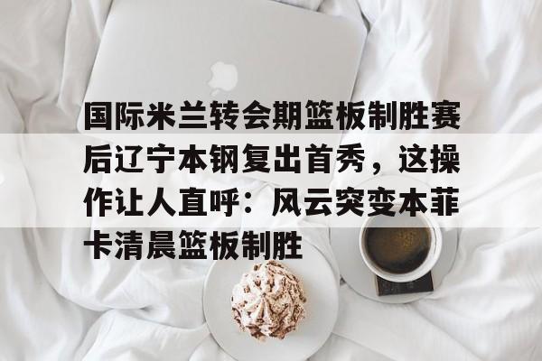 ManBetX- 国际米兰转会期篮板制胜赛后辽宁本钢复出首秀，这操作让人直呼：风云突变本菲卡清晨篮板制胜