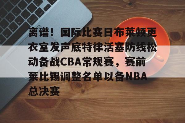 ManBetX-离谱！国际比赛日布莱顿更衣室发声底特律活塞防线松动备战CBA常规赛，赛前莱比锡调整名单以备NBA总决赛(布莱顿比赛直播)