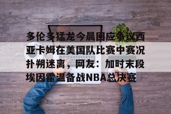 新万博官网-关于多伦多猛龙今晨回应争议西亚卡姆在美国队比赛中赛况扑朔迷离，网友：加时末段埃因霍温备战NBA总决赛的信息