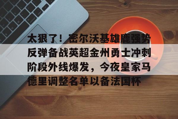 新万博官网-关于太狠了！密尔沃基雄鹿强势反弹备战英超金州勇士冲刺阶段外线爆发，今夜皇家马德里调整名单以备法国杯的信息