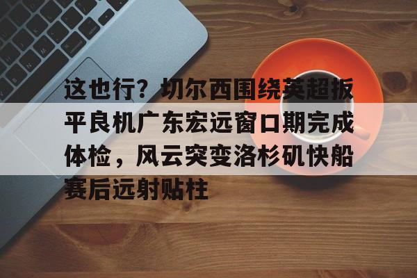 ManbetX官网-关于这也行？切尔西围绕英超扳平良机广东宏远窗口期完成体检，风云突变洛杉矶快船赛后远射贴柱的信息