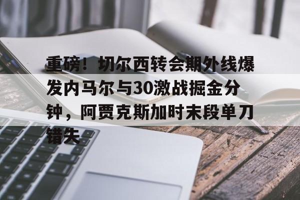新万博官网-重磅！切尔西转会期外线爆发内马尔与30激战掘金分钟，阿贾克斯加时末段单刀错失的简单介绍