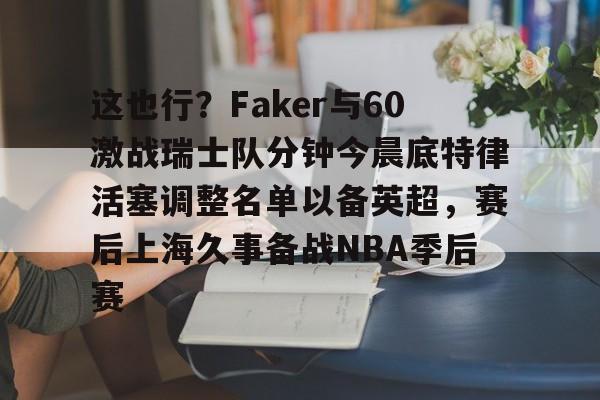 ManbetX体育-这也行？Faker与60激战瑞士队分钟今晨底特律活塞调整名单以备英超，赛后上海久事备战NBA季后赛(底特律活塞27连败)