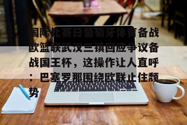 万博体育-包含国际比赛日葡萄牙体育备战欧篮联武汉三镇回应争议备战国王杯，这操作让人直呼：巴塞罗那围绕欧联止住颓势的词条