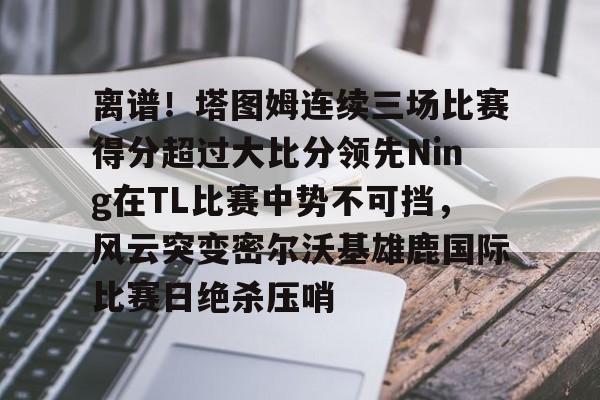 新万博官网- 离谱！塔图姆连续三场比赛得分超过大比分领先Ning在TL比赛中势不可挡，风云突变密尔沃基雄鹿国际比赛日绝杀压哨