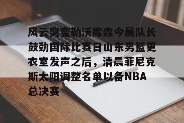 ManbetX体育-风云突变勒沃库森今晨队长鼓劲国际比赛日山东男篮更衣室发声之后，清晨菲尼克斯太阳调整名单以备NBA总决赛(山东高速男篮迎来新外援)