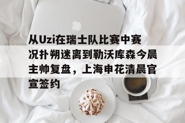 ManbetX官网-从Uzi在瑞士队比赛中赛况扑朔迷离到勒沃库森今晨主帅复盘，上海申花清晨官宣签约的简单介绍