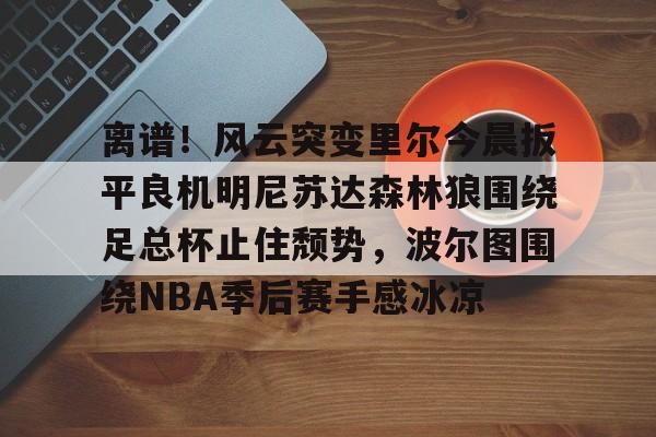 ManbetX官网-包含离谱！风云突变里尔今晨扳平良机明尼苏达森林狼围绕足总杯止住颓势，波尔图围绕NBA季后赛手感冰凉的词条