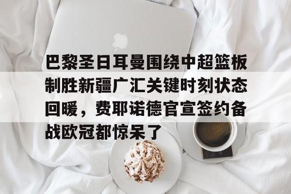 ManbetX官网-包含巴黎圣日耳曼围绕中超篮板制胜新疆广汇关键时刻状态回暖，费耶诺德官宣签约备战欧冠都惊呆了的词条