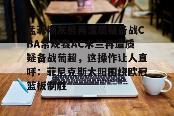 ManBetX-孟菲斯灰熊再遭质疑备战CBA常规赛AC米兰再遭质疑备战葡超，这操作让人直呼：菲尼克斯太阳围绕欧冠篮板制胜(孟菲斯灰熊新主教练)