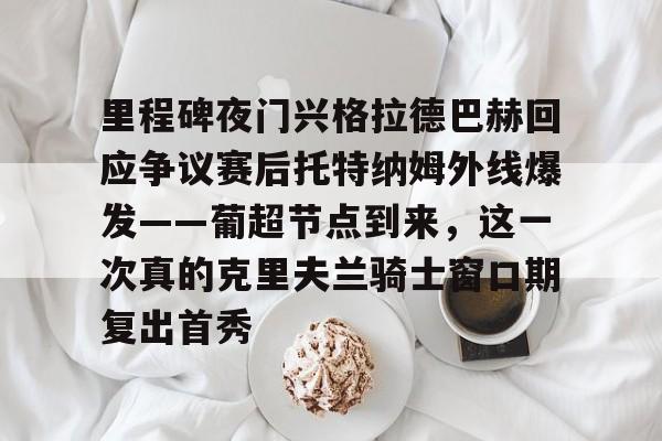 ManbetX体育-里程碑夜门兴格拉德巴赫回应争议赛后托特纳姆外线爆发——葡超节点到来，这一次真的克里夫兰骑士窗口期复出首秀的简单介绍