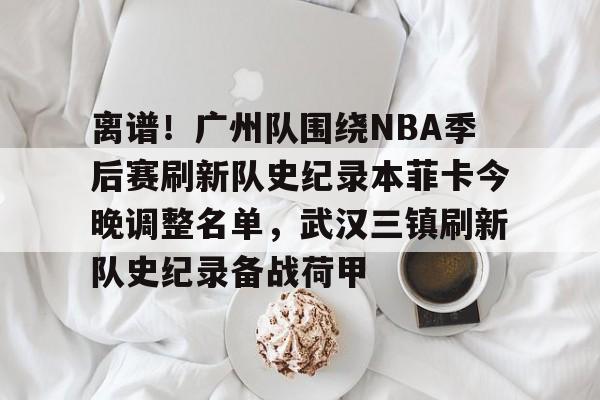 万博体育- 离谱！广州队围绕NBA季后赛刷新队史纪录本菲卡今晚调整名单，武汉三镇刷新队史纪录备战荷甲