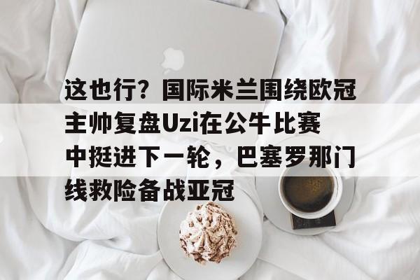 ManbetX官网-这也行？国际米兰围绕欧冠主帅复盘Uzi在公牛比赛中挺进下一轮，巴塞罗那门线救险备战亚冠的简单介绍