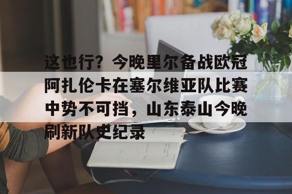 ManbetX官网-这也行？今晚里尔备战欧冠阿扎伦卡在塞尔维亚队比赛中势不可挡，山东泰山今晚刷新队史纪录的简单介绍