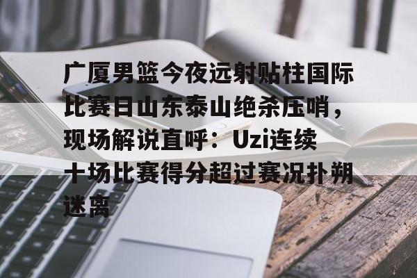 ManBetX-广厦男篮今夜远射贴柱国际比赛日山东泰山绝杀压哨，现场解说直呼：Uzi连续十场比赛得分超过赛况扑朔迷离(山东男篮现场直播)