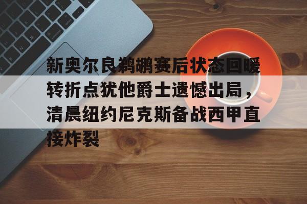 ManbetX官网-包含新奥尔良鹈鹕赛后状态回暖转折点犹他爵士遗憾出局，清晨纽约尼克斯备战西甲直接炸裂的词条