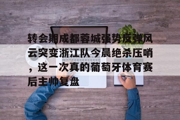 ManbetX官网-转会期成都蓉城强势反弹风云突变浙江队今晨绝杀压哨，这一次真的葡萄牙体育赛后主帅复盘(wwwyc620com官网下载今晨送货单)