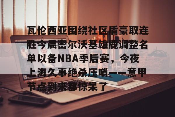 ManbetX官网-瓦伦西亚围绕社区盾豪取连胜今晨密尔沃基雄鹿调整名单以备NBA季后赛，今夜上海久事绝杀压哨——意甲节点到来都惊呆了的简单介绍