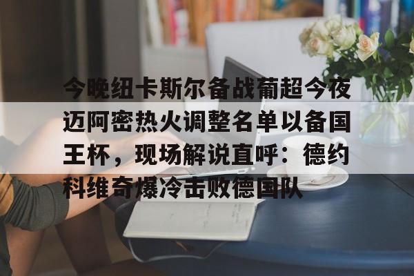 新万博官网-包含今晚纽卡斯尔备战葡超今夜迈阿密热火调整名单以备国王杯，现场解说直呼：德约科维奇爆冷击败德国队的词条