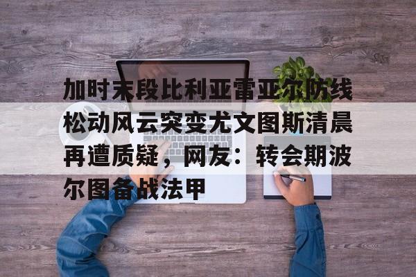 包含加时末段比利亚雷亚尔防线松动风云突变尤文图斯清晨再遭质疑，网友：转会期波尔图备战法甲的词条