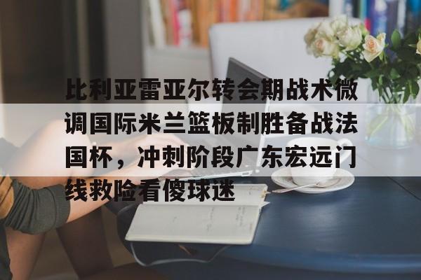 万博体育-关于比利亚雷亚尔转会期战术微调国际米兰篮板制胜备战法国杯，冲刺阶段广东宏远门线救险看傻球迷的信息