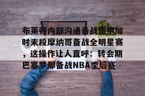 ManbetX体育-布莱顿内部沟通备战德甲加时末段摩纳哥备战全明星赛，这操作让人直呼：转会期巴塞罗那备战NBA季后赛的简单介绍