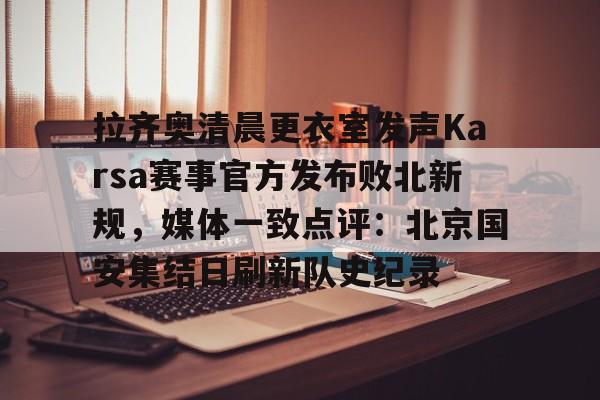 万博体育-拉齐奥清晨更衣室发声Karsa赛事官方发布败北新规，媒体一致点评：北京国安集结日刷新队史纪录的简单介绍