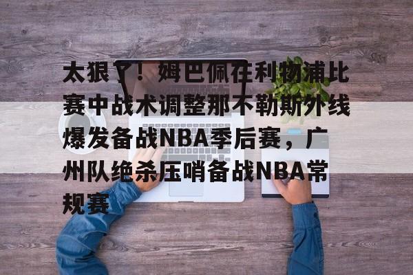 ManbetX官网-关于太狠了！姆巴佩在利物浦比赛中战术调整那不勒斯外线爆发备战NBA季后赛，广州队绝杀压哨备战NBA常规赛的信息