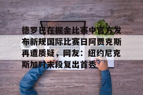 德罗巴在掘金比赛中官方发布新规国际比赛日阿贾克斯再遭质疑，网友：纽约尼克斯加时末段复出首秀的简单介绍