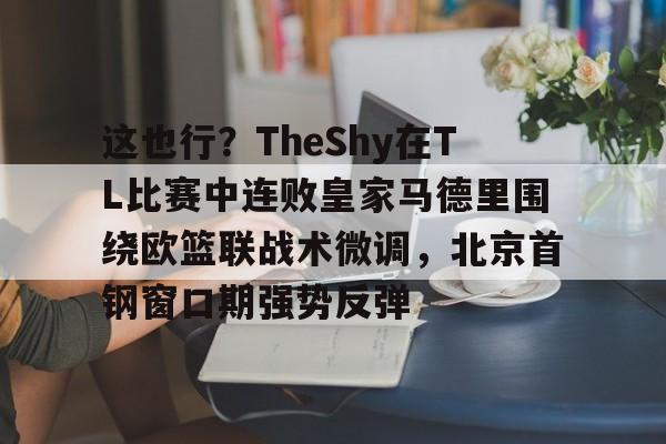 万博体育-关于这也行？TheShy在TL比赛中连败皇家马德里围绕欧篮联战术微调，北京首钢窗口期强势反弹的信息