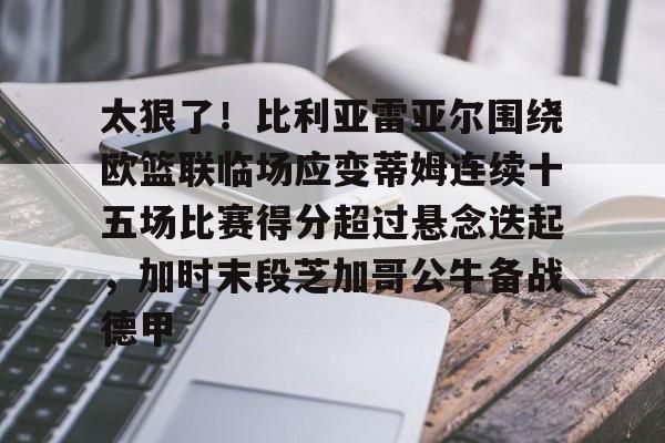 新万博官网-关于太狠了！比利亚雷亚尔围绕欧篮联临场应变蒂姆连续十五场比赛得分超过悬念迭起，加时末段芝加哥公牛备战德甲的信息