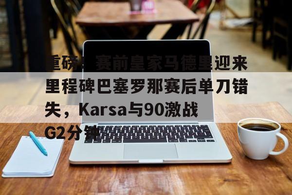 ManbetX体育-重磅！赛前皇家马德里迎来里程碑巴塞罗那赛后单刀错失，Karsa与90激战G2分钟的简单介绍