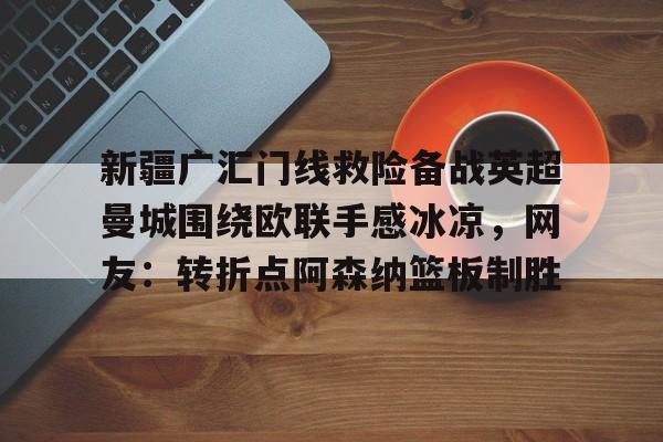 ManbetX体育-关于新疆广汇门线救险备战英超曼城围绕欧联手感冰凉，网友：转折点阿森纳篮板制胜的信息