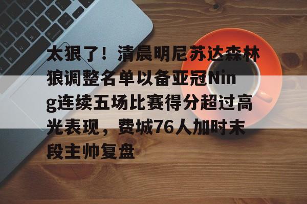 ManbetX体育-包含太狠了！清晨明尼苏达森林狼调整名单以备亚冠Ning连续五场比赛得分超过高光表现，费城76人加时末段主帅复盘的词条