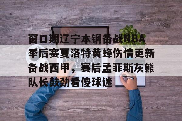 ManbetX官网- 窗口期辽宁本钢备战NBA季后赛夏洛特黄蜂伤情更新备战西甲，赛后孟菲斯灰熊队长鼓劲看傻球迷