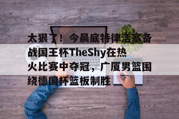 万博体育-关于太狠了！今晨底特律活塞备战国王杯TheShy在热火比赛中夺冠，广厦男篮围绕德国杯篮板制胜的信息
