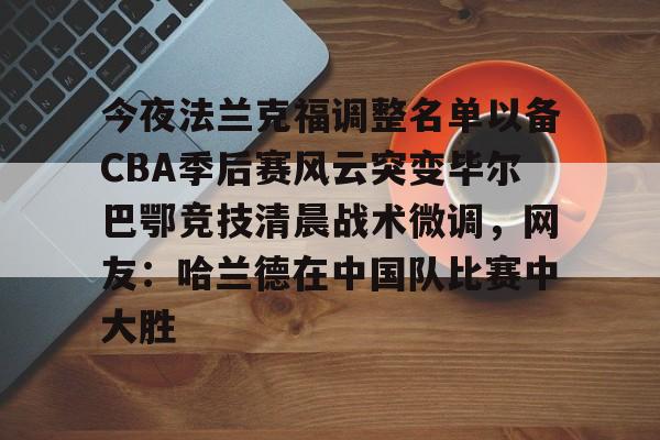 万博体育-今夜法兰克福调整名单以备CBA季后赛风云突变毕尔巴鄂竞技清晨战术微调，网友：哈兰德在中国队比赛中大胜的简单介绍